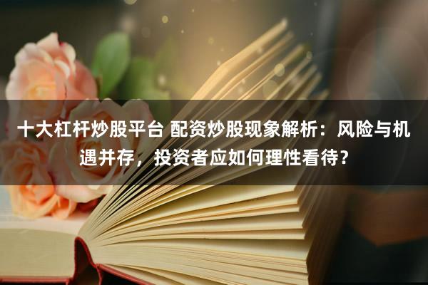 十大杠杆炒股平台 配资炒股现象解析：风险与机遇并存，投资者应如何理性看待？