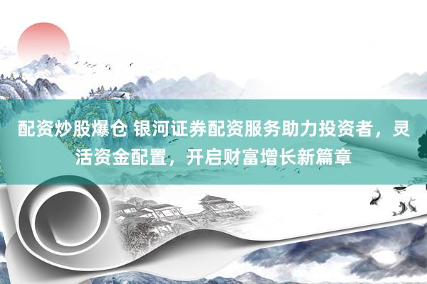 配资炒股爆仓 银河证券配资服务助力投资者，灵活资金配置，开启财富增长新篇章