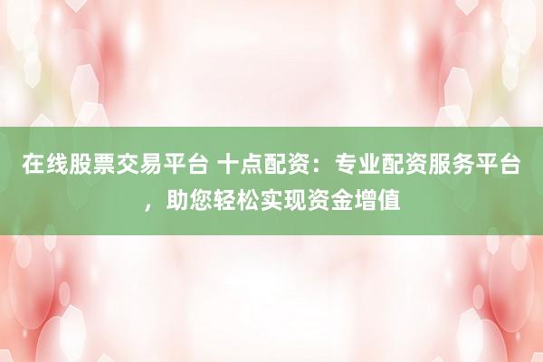 在线股票交易平台 十点配资：专业配资服务平台，助您轻松实现资金增值