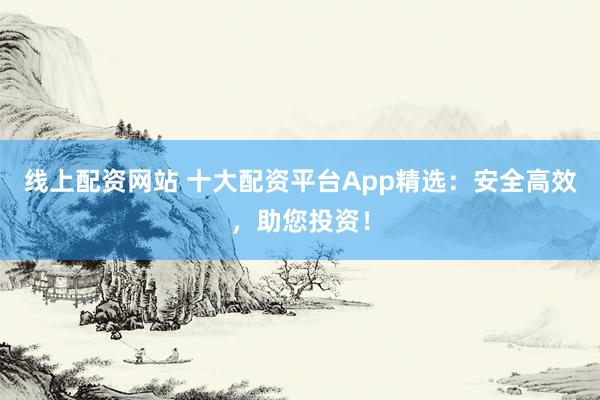 线上配资网站 十大配资平台App精选：安全高效，助您投资！