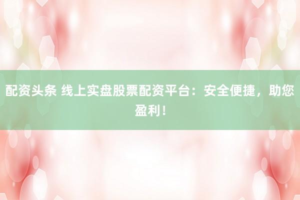配资头条 线上实盘股票配资平台：安全便捷，助您盈利！
