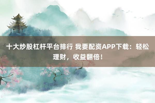 十大炒股杠杆平台排行 我要配资APP下载：轻松理财，收益翻倍！