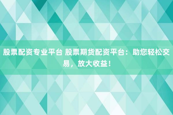 股票配资专业平台 股票期货配资平台：助您轻松交易，放大收益！