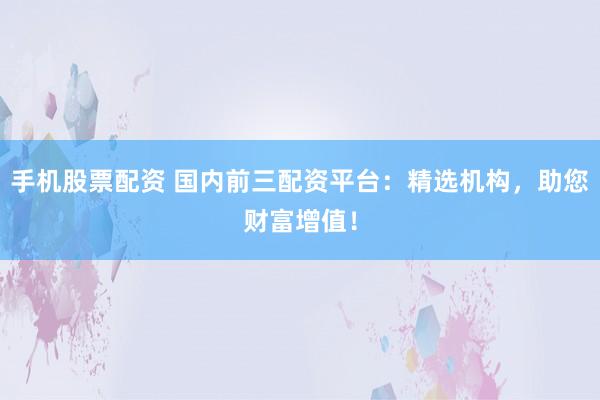 手机股票配资 国内前三配资平台：精选机构，助您财富增值！