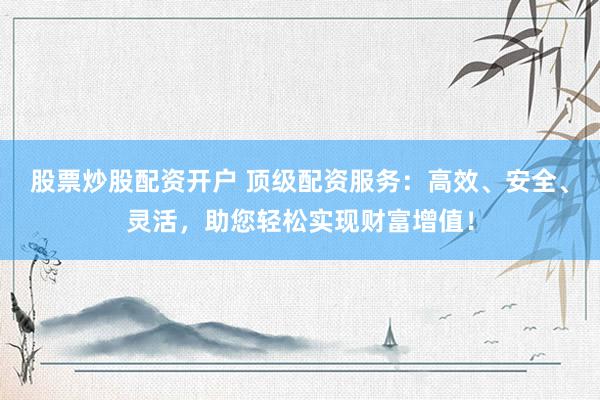 股票炒股配资开户 顶级配资服务：高效、安全、灵活，助您轻松实现财富增值！