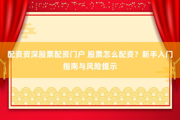 配资资深股票配资门户 股票怎么配资？新手入门指南与风险提示