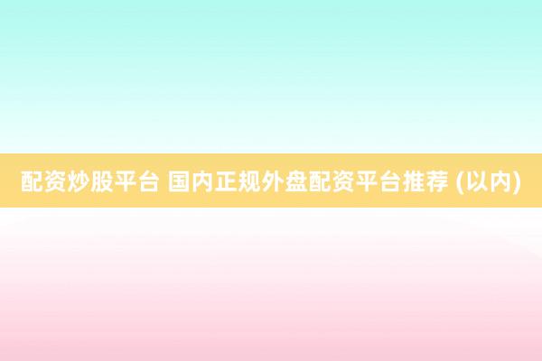 配资炒股平台 国内正规外盘配资平台推荐 (以内)