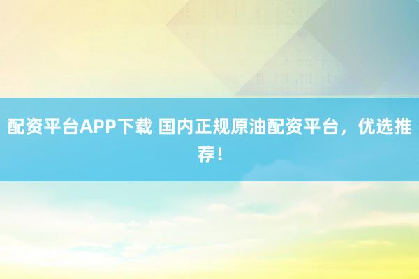 配资平台APP下载 国内正规原油配资平台，优选推荐！