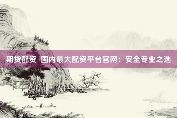 期货配资  国内最大配资平台官网：安全专业之选