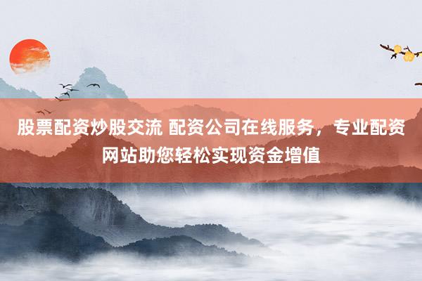 股票配资炒股交流 配资公司在线服务，专业配资网站助您轻松实现资金增值