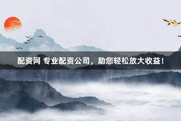 配资网 专业配资公司，助您轻松放大收益！