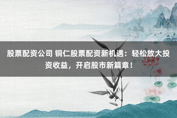股票配资公司 铜仁股票配资新机遇：轻松放大投资收益，开启股市新篇章！