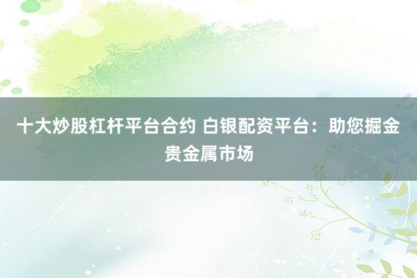 十大炒股杠杆平台合约 白银配资平台：助您掘金贵金属市场