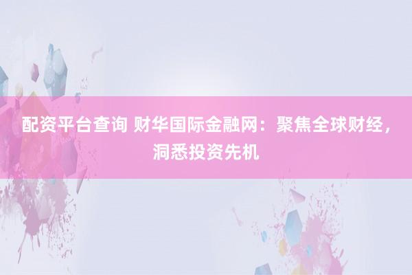 配资平台查询 财华国际金融网：聚焦全球财经，洞悉投资先机