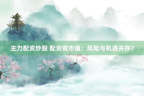 主力配资炒股 配资做市值：风险与机遇并存？