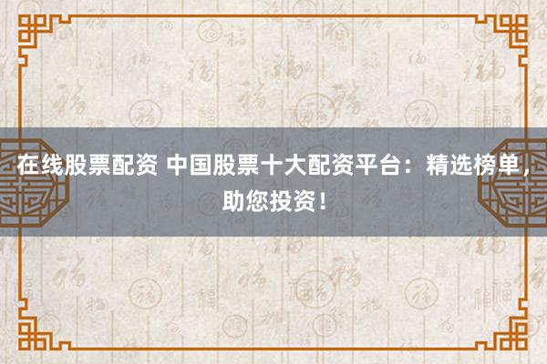 在线股票配资 中国股票十大配资平台：精选榜单，助您投资！
