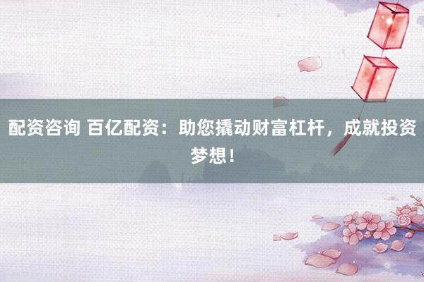 配资咨询 百亿配资：助您撬动财富杠杆，成就投资梦想！