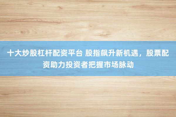 十大炒股杠杆配资平台 股指飙升新机遇，股票配资助力投资者把握市场脉动