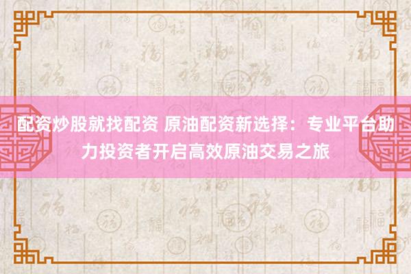 配资炒股就找配资 原油配资新选择：专业平台助力投资者开启高效原油交易之旅