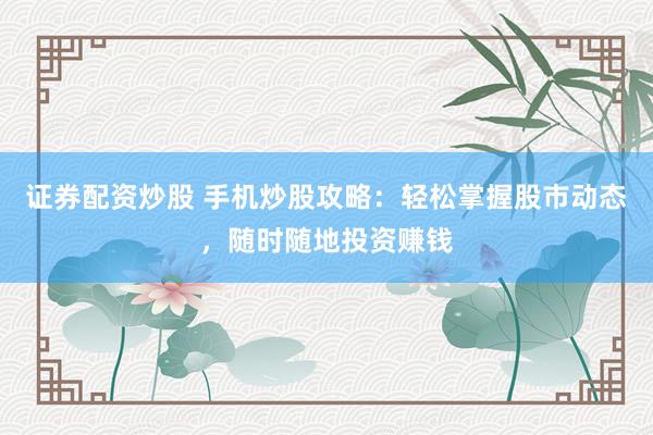 证券配资炒股 手机炒股攻略：轻松掌握股市动态，随时随地投资赚钱