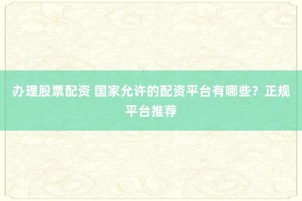 办理股票配资 国家允许的配资平台有哪些？正规平台推荐