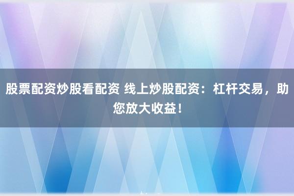 股票配资炒股看配资 线上炒股配资：杠杆交易，助您放大收益！