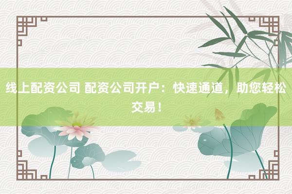 线上配资公司 配资公司开户：快速通道，助您轻松交易！