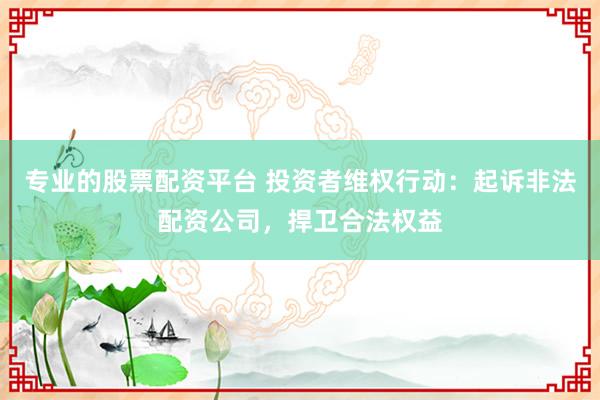 专业的股票配资平台 投资者维权行动：起诉非法配资公司，捍卫合法权益