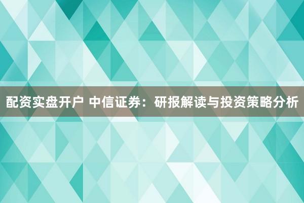 配资实盘开户 中信证券：研报解读与投资策略分析