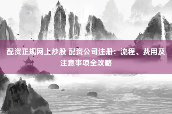 配资正规网上炒股 配资公司注册：流程、费用及注意事项全攻略