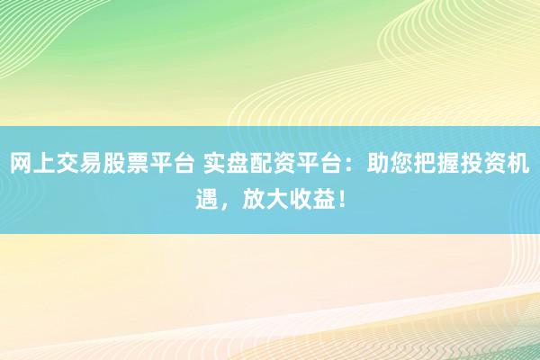网上交易股票平台 实盘配资平台：助您把握投资机遇，放大收益！