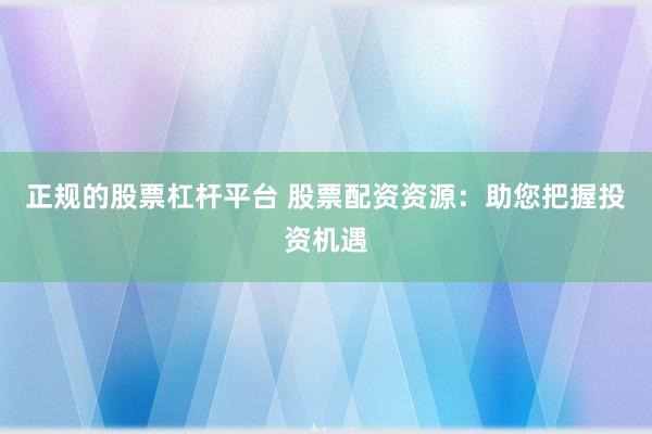 正规的股票杠杆平台 股票配资资源：助您把握投资机遇