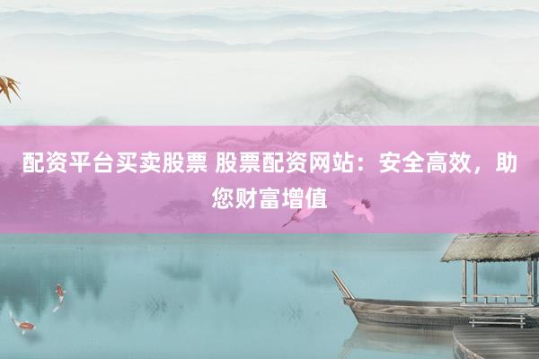 配资平台买卖股票 股票配资网站：安全高效，助您财富增值