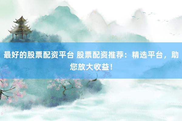 最好的股票配资平台 股票配资推荐：精选平台，助您放大收益！