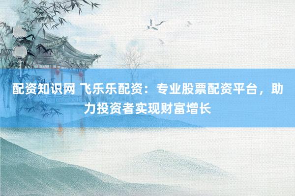 配资知识网 飞乐乐配资：专业股票配资平台，助力投资者实现财富增长