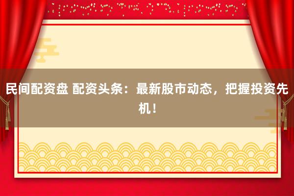 民间配资盘 配资头条：最新股市动态，把握投资先机！