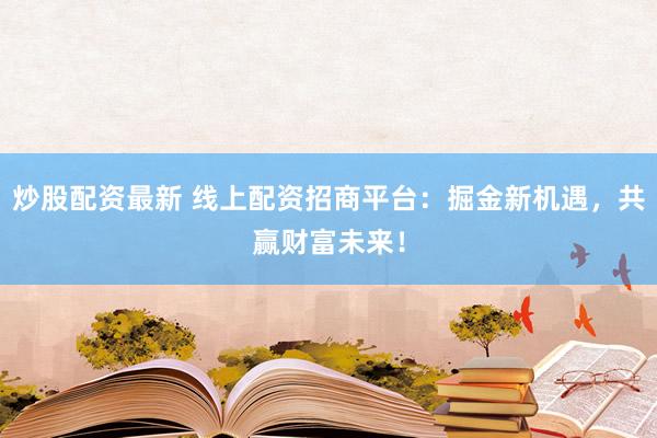 炒股配资最新 线上配资招商平台：掘金新机遇，共赢财富未来！