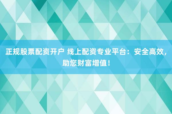 正规股票配资开户 线上配资专业平台：安全高效，助您财富增值！