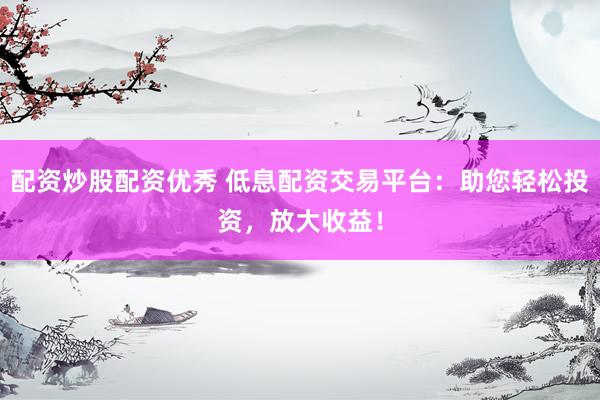 配资炒股配资优秀 低息配资交易平台：助您轻松投资，放大收益！