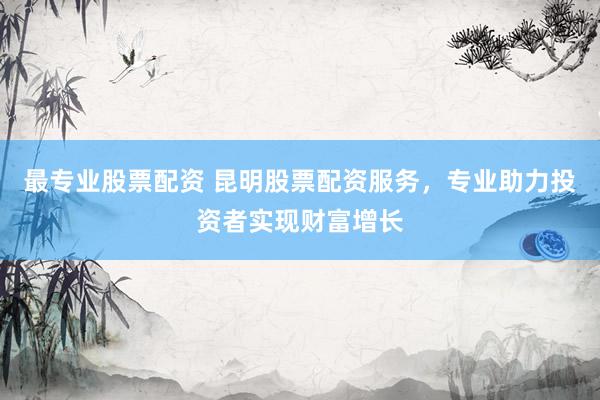最专业股票配资 昆明股票配资服务，专业助力投资者实现财富增长