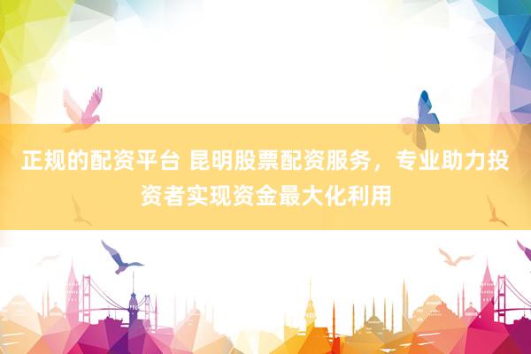 正规的配资平台 昆明股票配资服务，专业助力投资者实现资金最大化利用