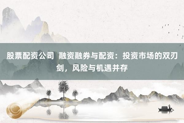 股票配资公司  融资融券与配资：投资市场的双刃剑，风险与机遇并存