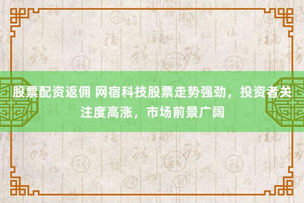 股票配资返佣 网宿科技股票走势强劲，投资者关注度高涨，市场前景广阔
