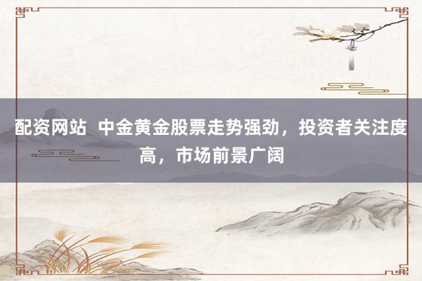 配资网站  中金黄金股票走势强劲，投资者关注度高，市场前景广阔
