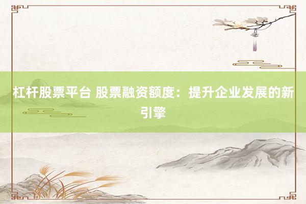杠杆股票平台 股票融资额度：提升企业发展的新引擎