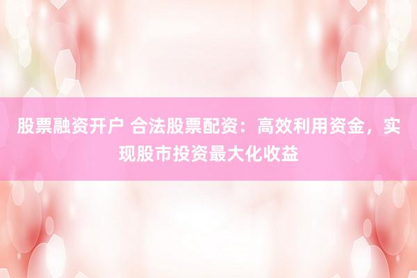 股票融资开户 合法股票配资：高效利用资金，实现股市投资最大化收益