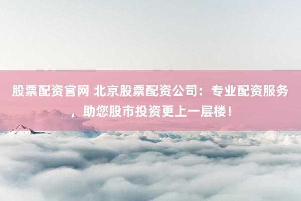 股票配资官网 北京股票配资公司：专业配资服务，助您股市投资更上一层楼！