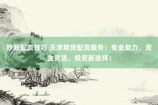 炒股配资技巧 天津期货配资服务：专业助力，资金灵活，投资新选择！