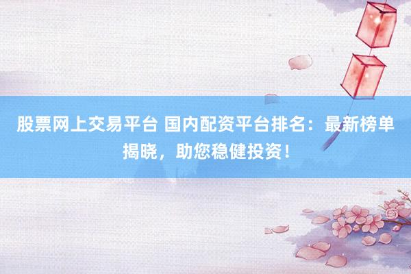 股票网上交易平台 国内配资平台排名：最新榜单揭晓，助您稳健投资！