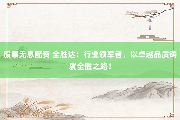 股票无息配资 全胜达：行业领军者，以卓越品质铸就全胜之路！
